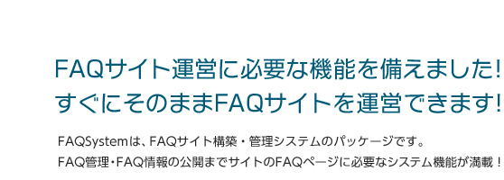 FAQサイト運営に必要な機能を備えました！すぐにそのままFAQサイトを運営できます！FAQSystemは、FAQサイト構築・管理システムのパッケージです。FAQ管理・FAQ情報の公開までサイトのFAQページに必要なシステム機能が満載！